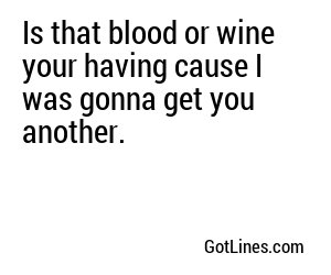 Is that blood or wine your having cause I was gonna get you another.

