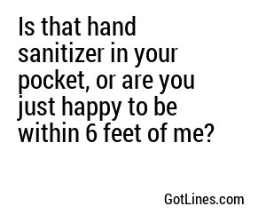 Is that hand sanitizer in your pocket, or are you just happy to be within 6 feet of me?
