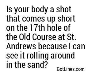 Is your body a shot that comes up short on the 17th hole of the Old Course at St. Andrews because I can see it rolling around in the sand?
