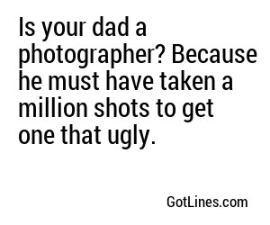 Is your dad a photographer? Because he must have taken a million shots to get one that ugly.
