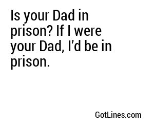 Is your Dad in prison? If I were your Dad, I’d be in prison.
