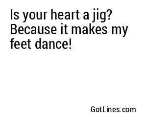 Is your heart a jig? Because it makes my feet dance!