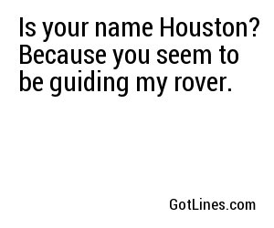 Is your name Houston? Because you seem to be guiding my rover.
