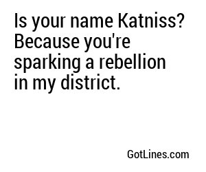 Is your name Katniss? Because you're sparking a rebellion in my district.
