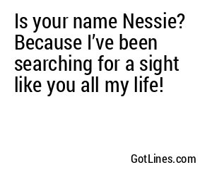 Is your name Nessie? Because I’ve been searching for a sight like you all my life!