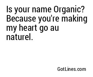 Is your name Organic? Because you're making my heart go au naturel.