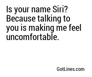 Is your name Siri? Because talking to you is making me feel uncomfortable.
