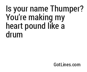 Is your name Thumper? You’re making my heart pound like a drum