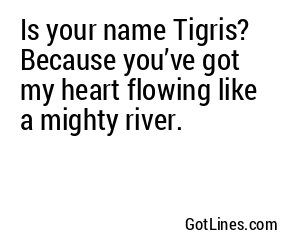 Is your name Tigris? Because you’ve got my heart flowing like a mighty river.