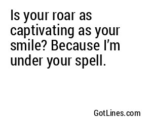 Is your roar as captivating as your smile? Because I’m under your spell.
