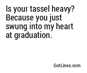 Is your tassel heavy? Because you just swung into my heart at graduation.