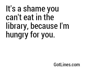 It's a shame you can't eat in the library, because I'm hungry for you.
