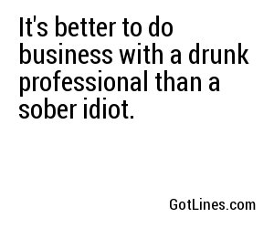 It's better to do business with a drunk professional than a sober idiot.