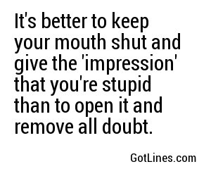 It's better to keep your mouth shut and give the 'impression' that you're stupid than to open it and remove all doubt.