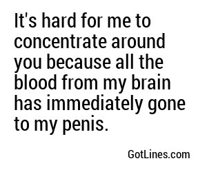 It's hard for me to concentrate around you because all the blood from my brain has immediately gone to my penis.
