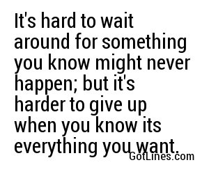 It's hard to wait around for something you know might never happen; but it's harder to give up when you know its everything you want.