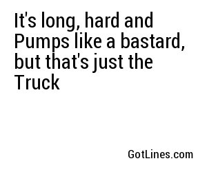 It's long, hard and Pumps like a bastard, but that's just the Truck
