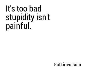 It's too bad stupidity isn't painful.