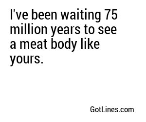 I've been waiting 75 million years to see a meat body like yours.
