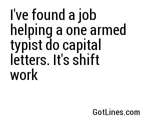 I've found a job helping a one armed typist do capital letters. It's shift work