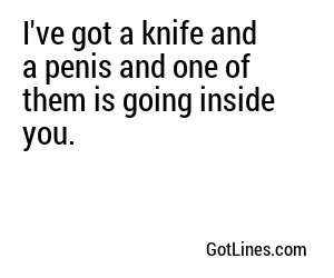 I've got a knife and a penis and one of them is going inside you.
