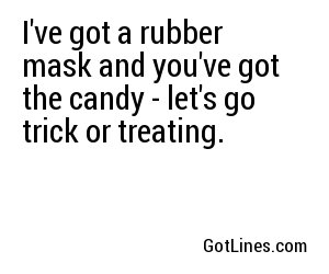 I've got a rubber mask and you've got the candy - let's go trick or treating.
