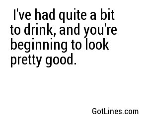  I've had quite a bit to drink, and you're beginning to look pretty good.