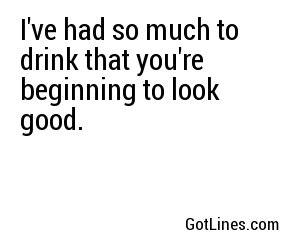 I've had so much to drink that you're beginning to look good.