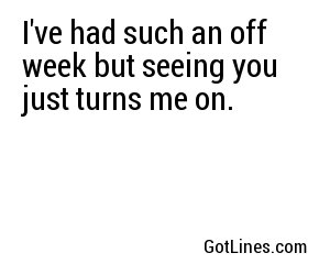 I've had such an off week but seeing you just turns me on.
