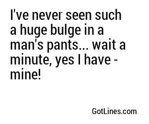I've never seen such a huge bulge in a man's pants... wait a minute, yes I have - mine!
