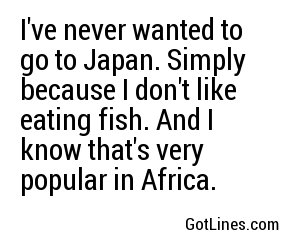 I've never wanted to go to Japan. Simply because I don't like eating fish. And I know that's very popular in Africa.