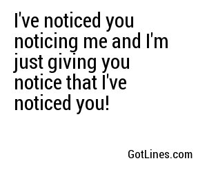 I've noticed you noticing me and I'm just giving you notice that I've noticed you!
