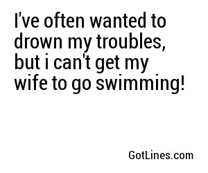 I've often wanted to drown my troubles, but i can't get my wife to go swimming!