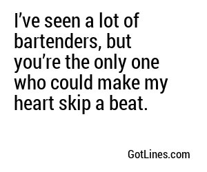 I’ve seen a lot of bartenders, but you’re the only one who could make my heart skip a beat.
