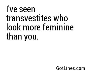 I've seen transvestites who look more feminine than you.