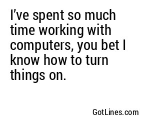 I’ve spent so much time working with computers, you bet I know how to turn things on.