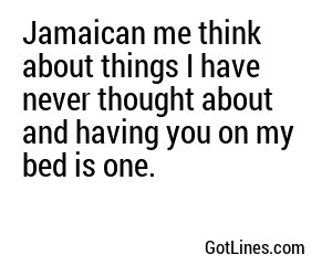 Jamaican me think about things I have never thought about and having you on my bed is one.
