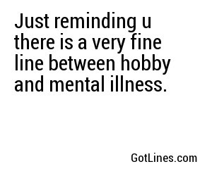 Just reminding u there is a very fine line between hobby and mental illness.