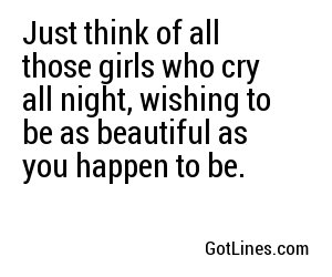 Just think of all those girls who cry all night, wishing to be as beautiful as you happen to be.