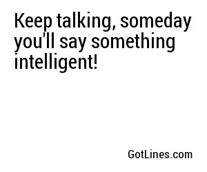 Keep talking, someday you'll say something intelligent!