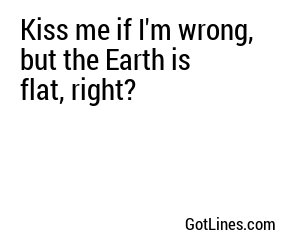 Kiss me if I'm wrong, but the Earth is flat, right?
