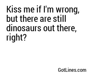 Kiss me if I'm wrong, but there are still dinosaurs out there, right?
