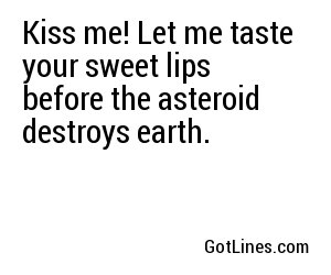 Kiss me! Let me taste your sweet lips before the asteroid destroys earth.
