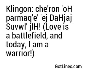 Klingon: che'ron 'oH parmaq'e' 'ej DaHjaj SuvwI' jIH! (Love is a battlefield, and today, I am a warrior!)