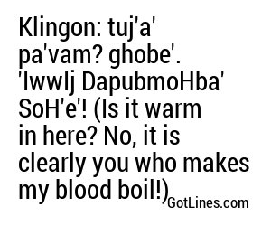 Klingon: tuj'a' pa'vam? ghobe'. 'IwwIj DapubmoHba' SoH'e'! (Is it warm in here? No, it is clearly you who makes my blood boil!)
