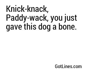 Knick-knack, Paddy-wack, you just gave this dog a bone.
