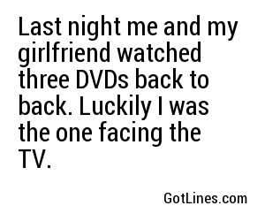 Last night me and my girlfriend watched three DVDs back to back. Luckily I was the one facing the TV.
