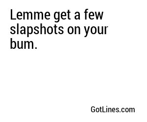 Lemme get a few slapshots on your bum.
