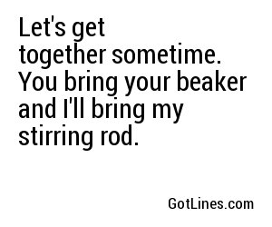 Let's get together sometime. You bring your beaker and I'll bring my stirring rod.