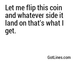Let me flip this coin and whatever side it land on that's what I get.
